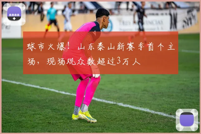 球市火爆！山东泰山新赛季首个主场，现场观众数超过3万人