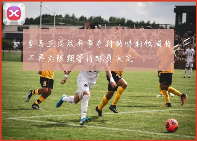皇马正式放弃争夺科纳特利物浦将不再无限期等待球员决定