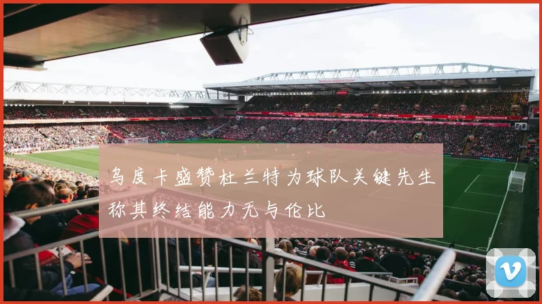 乌度卡盛赞杜兰特为球队关键先生称其终结能力无与伦比