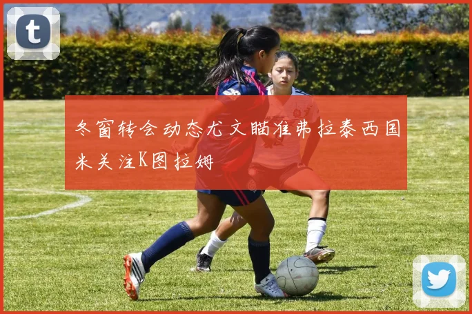 冬窗转会动态尤文瞄准弗拉泰西国米关注K图拉姆