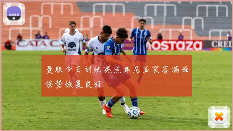 曼联今日训练亮点库尼亚笑容满面伤势恢复良好