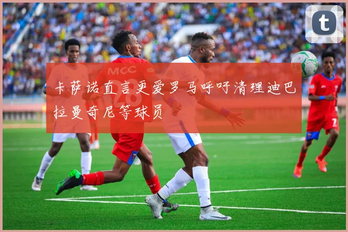 卡萨诺直言更爱罗马呼吁清理迪巴拉曼奇尼等球员