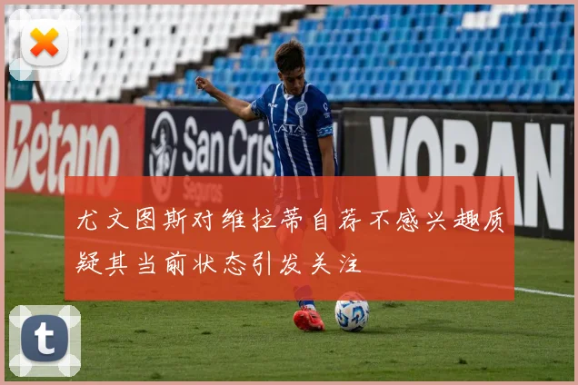 尤文图斯对维拉蒂自荐不感兴趣质疑其当前状态引发关注