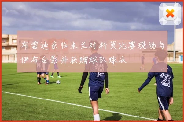 布雷迪亲临米兰对科莫比赛现场与伊布合影并获赠球队球衣
