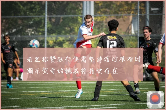 老里称赞独行侠需坚持渡过艰难时期东契奇的挑战将持续存在
