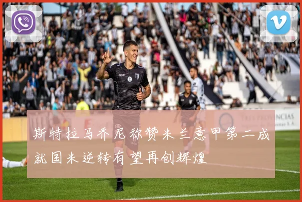 斯特拉马乔尼称赞米兰意甲第二成就国米逆转有望再创辉煌