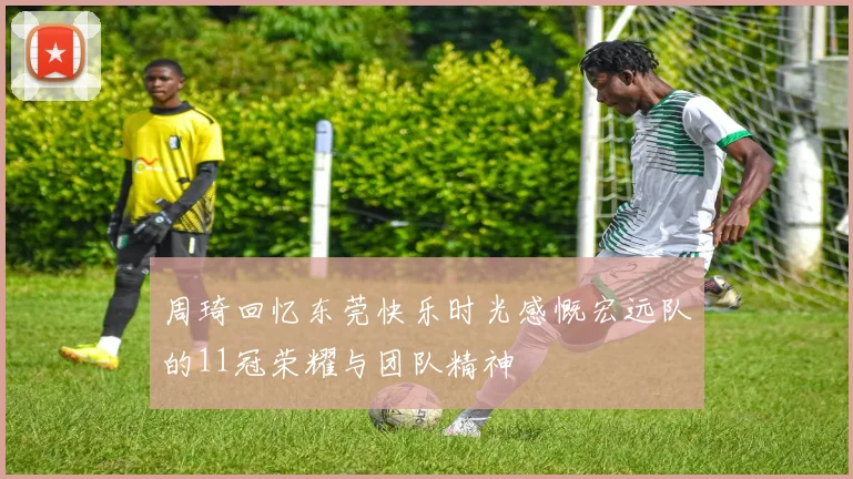 周琦回忆东莞快乐时光感慨宏远队的11冠荣耀与团队精神