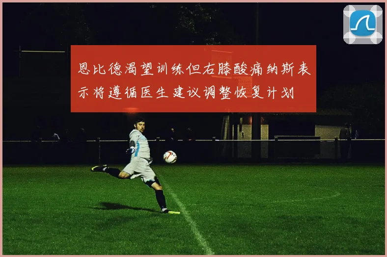 恩比德渴望训练但右膝酸痛纳斯表示将遵循医生建议调整恢复计划