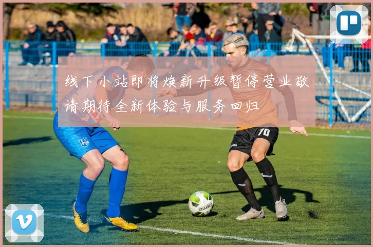 线下小站即将焕新升级暂停营业敬请期待全新体验与服务回归