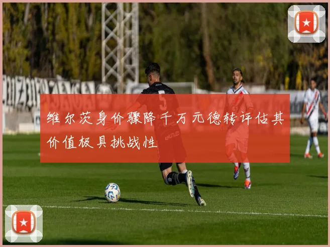 维尔茨身价骤降千万元德转评估其价值极具挑战性