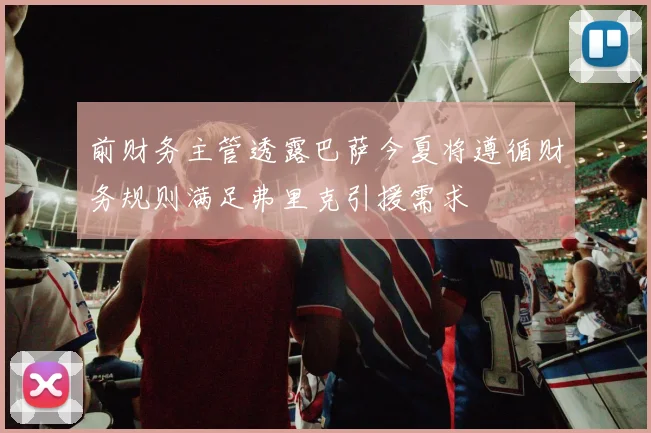前财务主管透露巴萨今夏将遵循财务规则满足弗里克引援需求